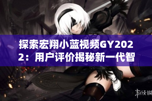 探索宏翔小藍視頻GY2022：用戶評價揭秘新一代智能車載系統(tǒng)的優(yōu)劣
