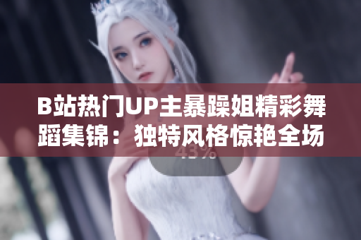 B站熱門(mén)UP主暴躁姐精彩舞蹈集錦：獨(dú)特風(fēng)格驚艷全場(chǎng)