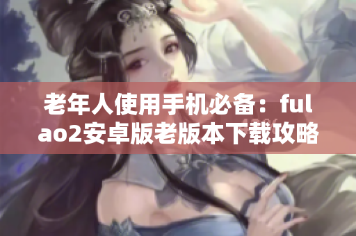 老年人使用手機(jī)必備：fulao2安卓版老版本下載攻略