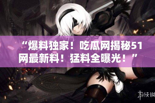 “爆料獨家！吃瓜網(wǎng)揭秘51網(wǎng)最新料！猛料全曝光！”