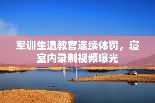 軍訓(xùn)生遭教官連續(xù)體罰，寢室內(nèi)錄制視頻曝光