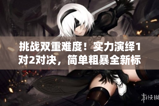 挑戰(zhàn)雙重難度！實力演繹1對2對決，簡單粗暴全新標(biāo)桿！