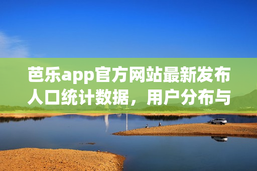 芭樂app官方網(wǎng)站最新發(fā)布人口統(tǒng)計數(shù)據(jù)，用戶分布與增長情況