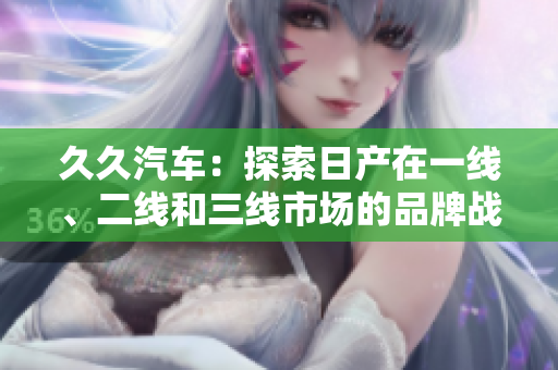 久久汽車：探索日產(chǎn)在一線、二線和三線市場的品牌戰(zhàn)略