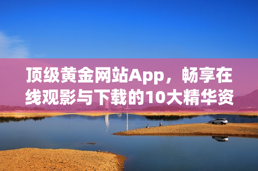 頂級(jí)黃金網(wǎng)站App，暢享在線觀影與下載的10大精華資源