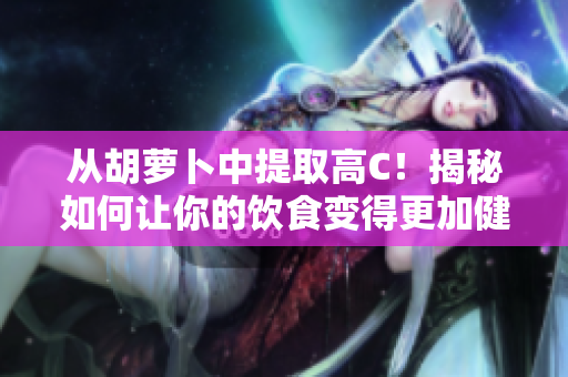 從胡蘿卜中提取高C！揭秘如何讓你的飲食變得更加健康。