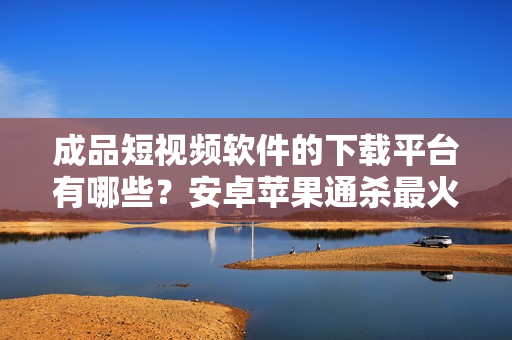 成品短視頻軟件的下載平臺(tái)有哪些？安卓蘋果通殺最火軟件盤點(diǎn)