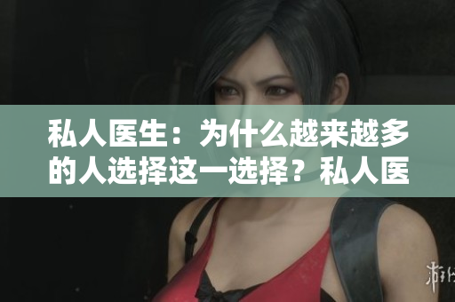 私人醫(yī)生：為什么越來(lái)越多的人選擇這一選擇？私人醫(yī)療服務(wù)的優(yōu)勢(shì)和注意事項(xiàng)