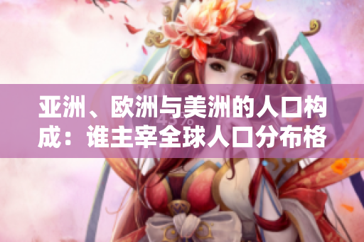 亞洲、歐洲與美洲的人口構(gòu)成：誰主宰全球人口分布格局？