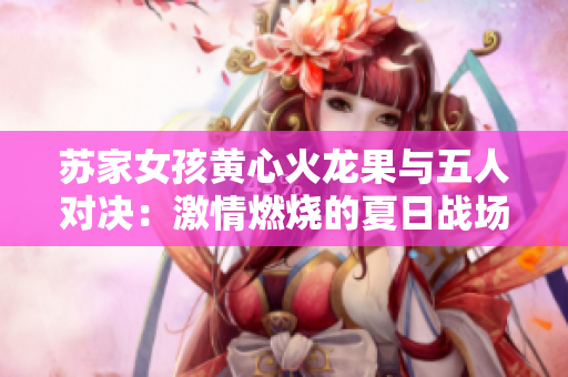 蘇家女孩黃心火龍果與五人對(duì)決：激情燃燒的夏日戰(zhàn)場(chǎng)