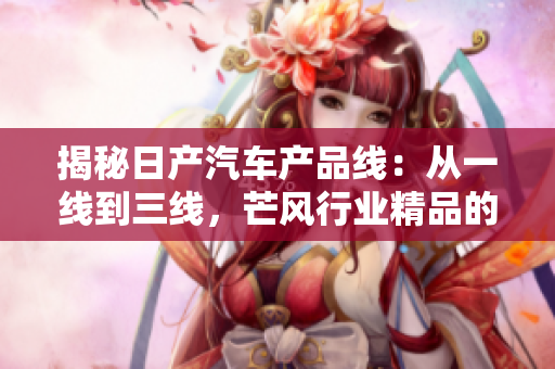 揭秘日產(chǎn)汽車產(chǎn)品線：從一線到三線，芒風行業(yè)精品的秘密