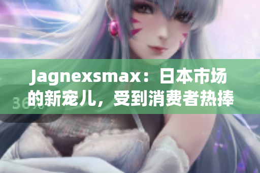 Jagnexsmax：日本市場(chǎng)的新寵兒，受到消費(fèi)者熱捧