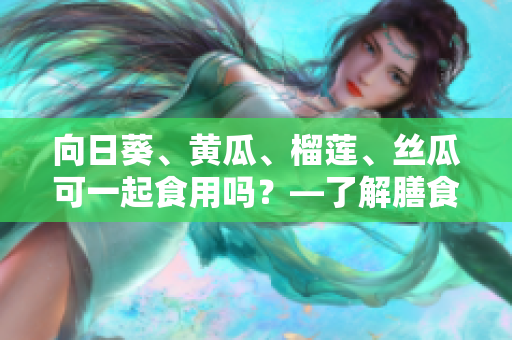 向日葵、黃瓜、榴蓮、絲瓜可一起食用嗎？—了解膳食搭配的科學與經(jīng)驗