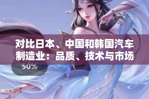 對比日本、中國和韓國汽車制造業(yè)：品質(zhì)、技術(shù)與市場競爭