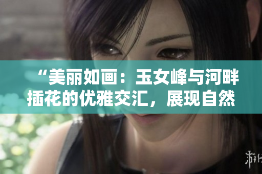 “美麗如畫：玉女峰與河畔插花的優(yōu)雅交匯，展現(xiàn)自然與藝術(shù)的完美結(jié)合”