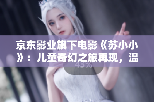 京東影業(yè)旗下電影《蘇小小》：兒童奇幻之旅再現(xiàn)，溫情治愈成長故事