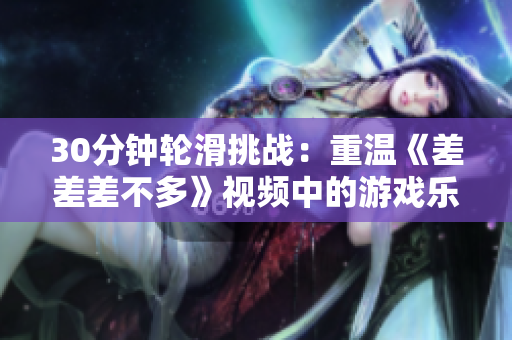 30分鐘輪滑挑戰(zhàn)：重溫《差差差不多》視頻中的游戲樂(lè)趣！