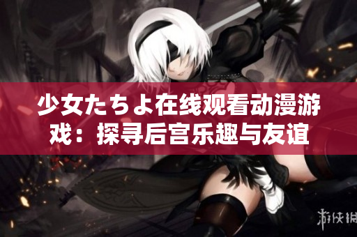 少女たちよ在線(xiàn)觀(guān)看動(dòng)漫游戲：探尋后宮樂(lè)趣與友誼