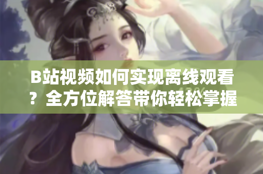 B站視頻如何實現離線觀看？全方位解答帶你輕松掌握方法