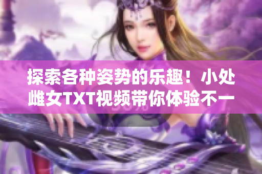 探索各種姿勢的樂趣！小處雌女TXT視頻帶你體驗不一樣的快感