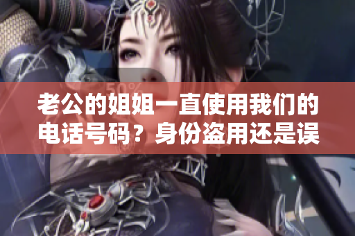 老公的姐姐一直使用我們的電話號碼？身份盜用還是誤會？我們遭遇了什么？