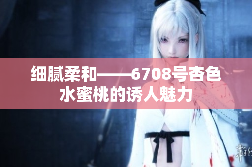 細膩柔和——6708號杏色水蜜桃的誘人魅力