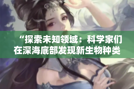 “探索未知領(lǐng)域：科學(xué)家們在深海底部發(fā)現(xiàn)新生物種類”