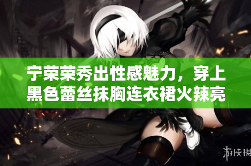 寧榮榮秀出性感魅力，穿上黑色蕾絲抹胸連衣裙火辣亮相！