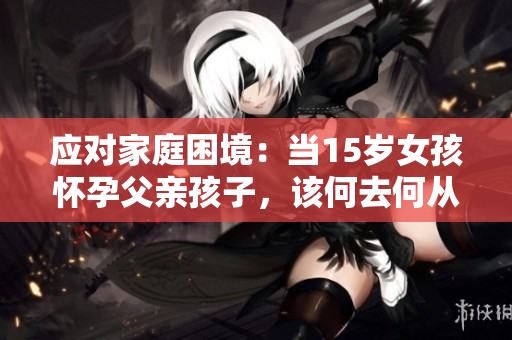 應(yīng)對家庭困境：當15歲女孩懷孕父親孩子，該何去何從？