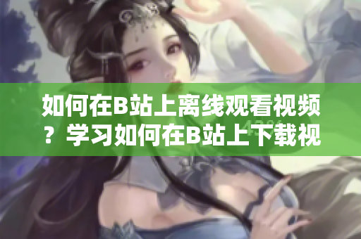 如何在B站上離線觀看視頻？學習如何在B站上下載視頻并離線觀看 