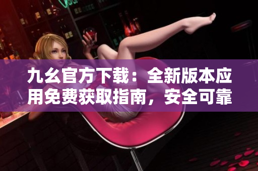 九幺官方下載：全新版本應(yīng)用免費(fèi)獲取指南，安全可靠，快速暢享功能更新