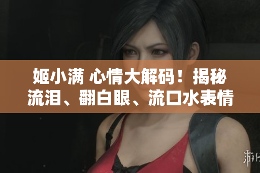 姬小滿 心情大解碼！揭秘流淚、翻白眼、流口水表情的背后故事