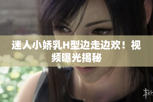 迷人小嬌乳H型邊走邊歡！視頻曝光揭秘