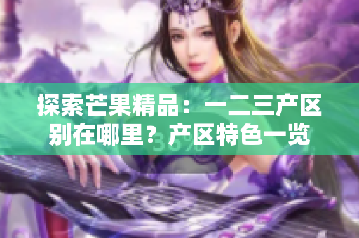 探索芒果精品：一二三產(chǎn)區(qū)別在哪里？產(chǎn)區(qū)特色一覽