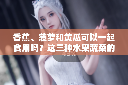 香蕉、菠蘿和黃瓜可以一起食用嗎？這三種水果蔬菜的搭配是否對健康有益？