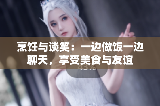 烹飪與談笑：一邊做飯一邊聊天，享受美食與友誼