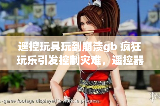 遙控玩具玩到崩潰gb 瘋狂玩樂引發(fā)控制災(zāi)難，遙控器失靈破壞全新體驗