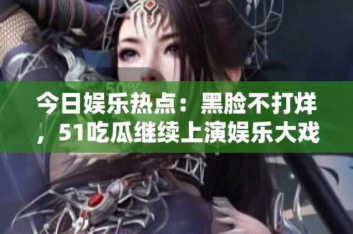 今日娛樂熱點(diǎn)：黑臉不打烊，51吃瓜繼續(xù)上演娛樂大戲！