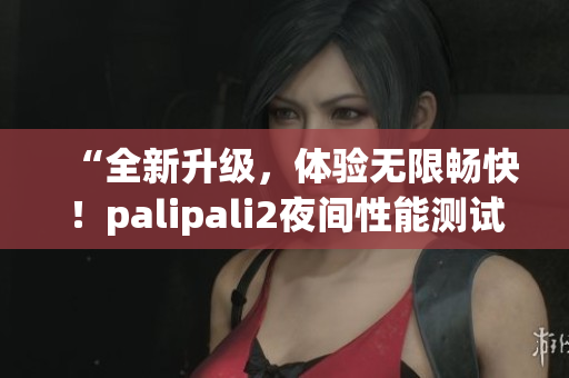 “全新升級，體驗無限暢快！palipali2夜間性能測試結(jié)果揭曉！”