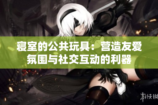 寢室的公共玩具：營造友愛氛圍與社交互動(dòng)的利器