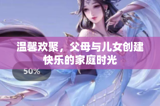 溫馨歡聚，父母與兒女創(chuàng)建快樂的家庭時(shí)光