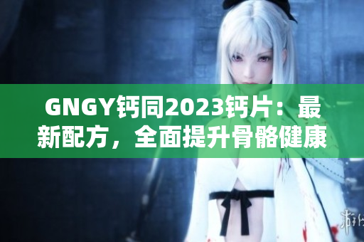 GNGY鈣同2023鈣片：最新配方，全面提升骨骼健康！