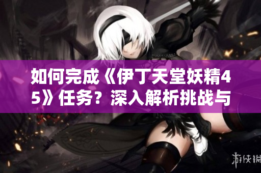 如何完成《伊丁天堂妖精45》任務(wù)？深入解析挑戰(zhàn)與策略