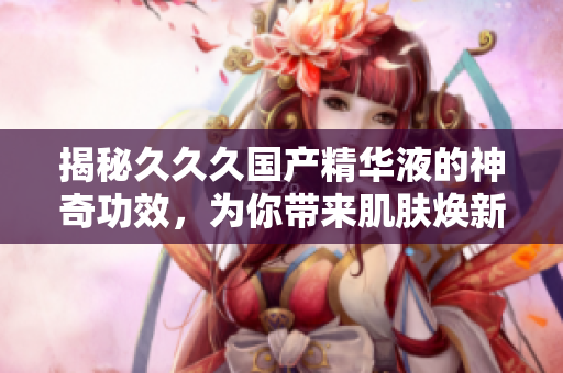 揭秘久久久國產(chǎn)精華液的神奇功效，為你帶來肌膚煥新的美好體驗