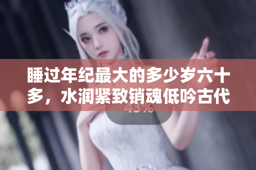 睡過(guò)年紀(jì)最大的多少歲六十多，水潤(rùn)緊致銷魂低吟古代，水潤(rùn)緊致銷魂低吟，說(shuō)說(shuō)都是怎么的干對(duì)象的，睡眠を取らなくてもいい，睡覺(jué)抓著小雞一晚上會(huì)怎樣1166