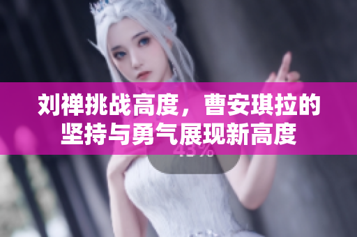 劉禪挑戰(zhàn)高度，曹安琪拉的堅(jiān)持與勇氣展現(xiàn)新高度