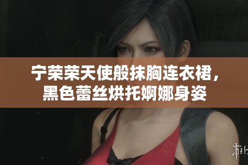 寧榮榮天使般抹胸連衣裙，黑色蕾絲烘托婀娜身姿