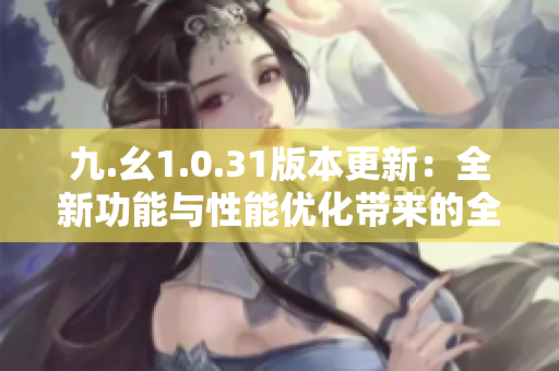 九.幺1.0.31版本更新：全新功能與性能優(yōu)化帶來的全面升級(jí)