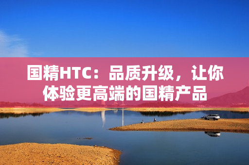 國精HTC：品質(zhì)升級，讓你體驗更高端的國精產(chǎn)品