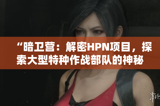 “暗衛(wèi)營：解密HPN項(xiàng)目，探索大型特種作戰(zhàn)部隊(duì)的神秘面紗”